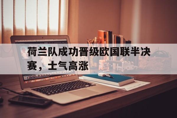 荷兰队成功晋级欧国联半决赛，士气高涨的简单介绍